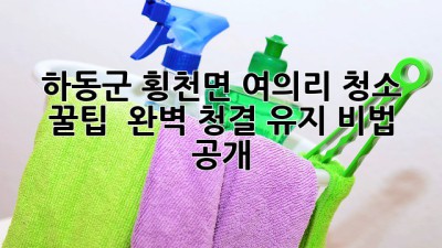 하동군 횡천면 여의리 청소 꿀팁 ✨ 완벽 청결 유지 비법 공개!